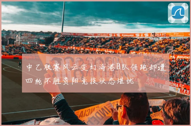 中乙联赛风云变幻海港B队领跑却遭四轮不胜贵阳竞技状态堪忧
