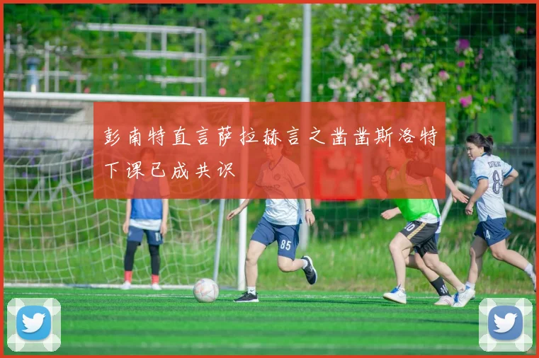 彭南特直言萨拉赫言之凿凿斯洛特下课已成共识