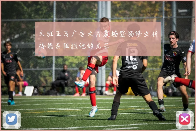 文班亚马广告大片震撼登场修女祈祷能否阻挡他的光芒