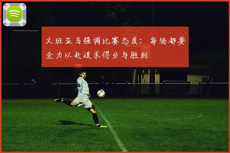 文班亚马强调比赛态度：每场都要全力以赴追求得分与胜利
