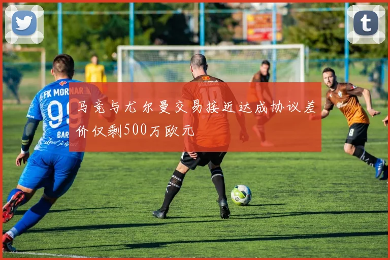 马竞与尤尔曼交易接近达成协议差价仅剩500万欧元