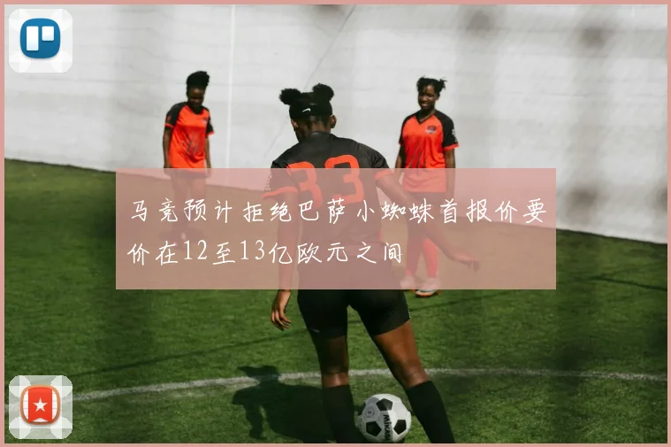 马竞预计拒绝巴萨小蜘蛛首报价要价在12至13亿欧元之间