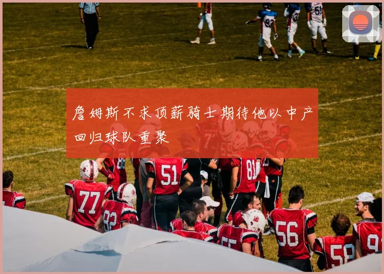 詹姆斯不求顶薪骑士期待他以中产回归球队重聚