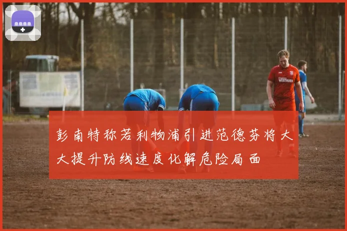 彭南特称若利物浦引进范德芬将大大提升防线速度化解危险局面
