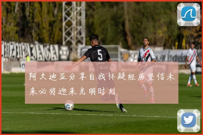 阿夫迪亚分享自我怀疑经历坚信未来必将迎来光明时刻