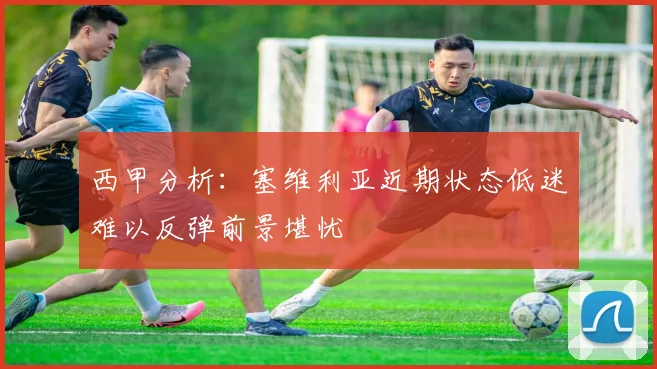 西甲分析：塞维利亚近期状态低迷难以反弹前景堪忧