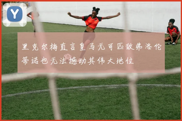 里克尔梅直言皇马无可匹敌弗洛伦蒂诺也无法撼动其伟大地位