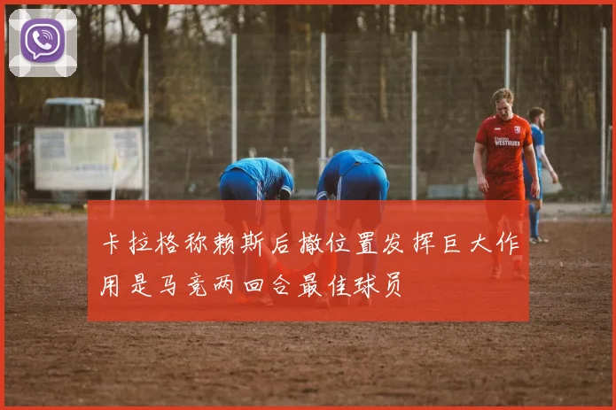 卡拉格称赖斯后撤位置发挥巨大作用是马竞两回合最佳球员